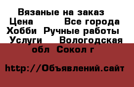 Вязаные на заказ › Цена ­ 800 - Все города Хобби. Ручные работы » Услуги   . Вологодская обл.,Сокол г.